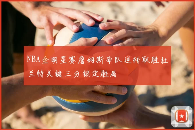 NBA全明星赛詹姆斯率队逆转取胜杜兰特关键三分锁定胜局