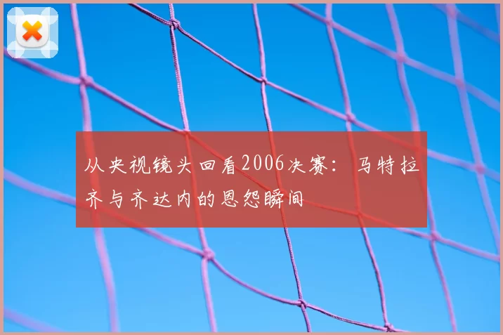 从央视镜头回看2006决赛:马特拉齐与齐达内的恩怨瞬间