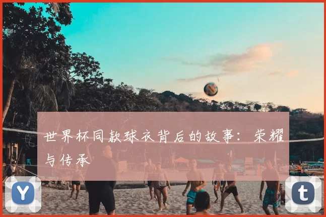 世界杯同款球衣背后的故事：荣耀与传承